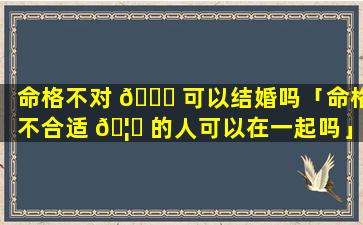 命格不对 🐈 可以结婚吗「命格不合适 🦁 的人可以在一起吗」